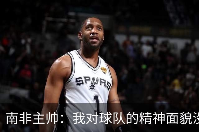 南非主帅：我对球队的精神面貌没有怨言，可以愉快地回顾这届赛事