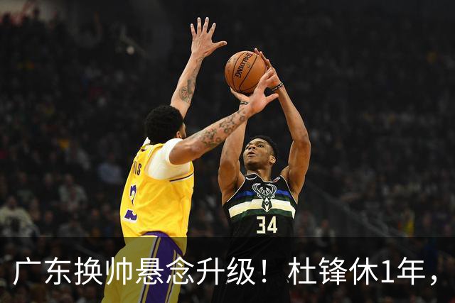 广东换帅悬念升级！杜锋休1年，5人教练组留坑，外教并非唯一选项